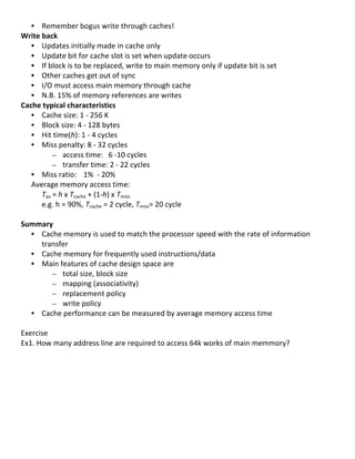 • Remember	
  bogus	
  write	
  through	
  caches!	
  
Write	
  back	
  
     • Updates	
  initially	
  made	
  in	
  cache	
  only	
  
     • Update	
  bit	
  for	
  cache	
  slot	
  is	
  set	
  when	
  update	
  occurs	
  
     • If	
  block	
  is	
  to	
  be	
  replaced,	
  write	
  to	
  main	
  memory	
  only	
  if	
  update	
  bit	
  is	
  set	
  
     • Other	
  caches	
  get	
  out	
  of	
  sync	
  
     • I/O	
  must	
  access	
  main	
  memory	
  through	
  cache	
  
     • N.B.	
  15%	
  of	
  memory	
  references	
  are	
  writes	
  
Cache	
  typical	
  characteristics	
  
     • Cache	
  size:	
  1	
  -­‐	
  256	
  K	
  
     • Block	
  size:	
  4	
  -­‐	
  128	
  bytes	
  
     • Hit	
  time(h):	
  1	
  -­‐	
  4	
  cycles	
  
     • Miss	
  penalty:	
  8	
  -­‐	
  32	
  cycles	
  
                 – access	
  time:	
  	
  	
  6	
  -­‐10	
  cycles	
  
                 – transfer	
  time:	
  2	
  -­‐	
  22	
  cycles	
  
     • Miss	
  ratio:	
  	
   1%	
  	
  -­‐	
  20%	
  
     Average	
  memory	
  access	
  time:	
  
         Tav	
  =	
  h	
  x	
  Tcache	
  +	
  (1-­‐h)	
  x	
  Tmiss	
  	
  
         e.g.	
  h	
  =	
  90%,	
  Tcache	
  =	
  2	
  cycle,	
  Tmiss=	
  20	
  cycle	
  
         	
  
Summary	
  
     • Cache	
  memory	
  is	
  used	
  to	
  match	
  the	
  processor	
  speed	
  with	
  the	
  rate	
  of	
  information	
  
         transfer	
  	
  
     • Cache	
  memory	
  for	
  frequently	
  used	
  instructions/data	
  	
  
     • Main	
  features	
  of	
  cache	
  design	
  space	
  are	
  
                 – total	
  size,	
  block	
  size	
  
                 – mapping	
  (associativity)	
  
                 – replacement	
  policy	
  
                 – write	
  policy	
  
     • Cache	
  performance	
  can	
  be	
  measured	
  by	
  average	
  memory	
  access	
  time	
  
         	
  
Exercise	
  	
  
Ex1.	
  How	
  many	
  address	
  line	
  are	
  required	
  to	
  access	
  64k	
  works	
  of	
  main	
  memmory?	
  
	
  
	
  
	
  
	
  
	
  
	
  
	
  
	
  
	
  
                                                                                                                                     54	
  
 