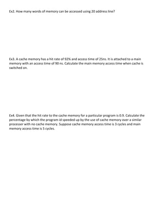 Ex2.	
  How	
  many	
  words	
  of	
  memory	
  can	
  be	
  accessed	
  using	
  20	
  address	
  line?	
  
	
  
	
  
	
  
	
  
	
  
	
  
	
  
	
  
	
  
	
  
Ex3.	
  A	
  cache	
  memory	
  has	
  a	
  hit	
  rate	
  of	
  92%	
  and	
  access	
  time	
  of	
  25ns.	
  It	
  is	
  attached	
  to	
  a	
  main	
  
memory	
  with	
  an	
  access	
  time	
  of	
  90	
  ns.	
  Calculate	
  the	
  main	
  memory	
  access	
  time	
  when	
  cache	
  is	
  
switched	
  on.	
  
	
  
	
  
	
  
	
  
	
  
	
  
	
  
	
  
	
  
	
  
Ex4.	
  Given	
  that	
  the	
  hit	
  rate	
  to	
  the	
  cache	
  memory	
  for	
  a	
  particular	
  program	
  is	
  0.9.	
  Calculate	
  the	
  
percentage	
  by	
  which	
  the	
  program	
  id	
  speeded	
  up	
  by	
  the	
  use	
  of	
  cache	
  memory	
  over	
  a	
  similar	
  
processer	
  with	
  no	
  cache	
  memory.	
  Suppose	
  cache	
  memory	
  access	
  time	
  is	
  3	
  cycles	
  and	
  main	
  
memory	
  access	
  time	
  is	
  5	
  cycles.	
  
	
  
	
  
	
  
	
  
	
  
	
  
	
  
	
  
	
  
	
  
	
  
	
  
	
  
	
  
                                                                                                                                                        55	
  
 