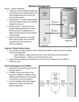 Memory	
  Management	
  
Recap….	
  Process	
  Swapping	
  
     • A	
  process	
  can	
  be	
  swapped	
  temporarily	
  
       out	
  of	
  memory	
  to	
  a	
  backing	
  store,	
  and	
  
       then	
  brought	
  back	
  into	
  memory	
  for	
  
       continued	
  execution.	
  
     • Backing	
  store	
  –	
  fast	
  disk	
  large	
  enough	
  
       to	
  accommodate	
  copies	
  of	
  all	
  memory	
  
       images	
  for	
  all	
  users.	
  
     • Roll	
  out,	
  roll	
  in	
  –	
  used	
  for	
  priority-­‐
       based	
  scheduling	
  algorithms;	
  lower-­‐
       priority	
  process	
  is	
  swapped	
  out	
  so	
  
       higher-­‐priority	
  process	
  can	
  be	
  loaded	
  
       and	
  executed.	
  
     • Major	
  part	
  of	
  swap	
  time	
  is	
  transfer	
  
       time;	
  total	
  transfer	
  time	
  is	
  directly	
  
       proportional	
  to	
  the	
  amount	
  of	
  
       memory	
  swapped.	
  
	
  
Logical	
  vs.	
  Physical	
  Address	
  Space	
  
     • The	
  concept	
  of	
  a	
  logical	
  address	
  space	
  and	
  physical	
  address	
  space	
  is	
  central	
  to	
  proper	
  
       memory	
  management.	
  
              – Logical	
  address	
  –	
  generated	
  by	
  the	
  CPU;	
  also	
  referred	
  to	
  as	
  virtual	
  address.	
  
              – Physical	
  address	
  –	
  address	
  seen	
  by	
  the	
  memory	
  unit.	
  
     • Logical	
  (virtual)	
  and	
  physical	
  addresses	
  are	
  the	
  same	
  in	
  compile-­‐time;	
  but	
  differ	
  in	
  
       execution	
  time.	
  
	
  
Memory-­‐Management	
  Unit	
  (MMU)	
  
     • Hardware	
  device	
  that	
  maps	
  virtual	
  to	
  
       physical	
  address.	
  
     • In	
  MMU	
  scheme,	
  the	
  value	
  in	
  the	
  
       relocation	
  register	
  is	
  added	
  to	
  every	
  
       address	
  generated	
  by	
  a	
  user	
  process	
  
       at	
  the	
  time	
  it	
  is	
  sent	
  to	
  memory.	
  
     • The	
  user	
  program	
  deals	
  with	
  logical	
  
       addresses;	
  it	
  never	
  sees	
  the	
  real	
  
       physical	
  addresses.	
  
	
  
	
  
	
  
	
  
	
  
                                                                                                                                              57	
  
 