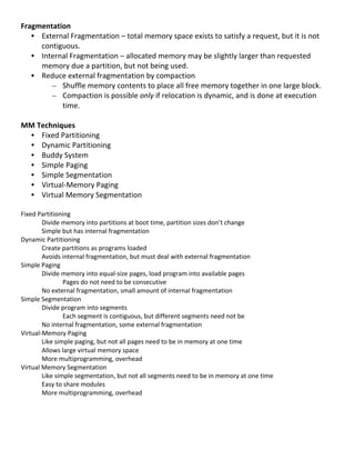 Fragmentation	
  
     • External	
  Fragmentation	
  –	
  total	
  memory	
  space	
  exists	
  to	
  satisfy	
  a	
  request,	
  but	
  it	
  is	
  not	
  
       contiguous.	
  
     • Internal	
  Fragmentation	
  –	
  allocated	
  memory	
  may	
  be	
  slightly	
  larger	
  than	
  requested	
  
       memory	
  due	
  a	
  partition,	
  but	
  not	
  being	
  used.	
  
     • Reduce	
  external	
  fragmentation	
  by	
  compaction	
  
          – Shuffle	
  memory	
  contents	
  to	
  place	
  all	
  free	
  memory	
  together	
  in	
  one	
  large	
  block.	
  
          – Compaction	
  is	
  possible	
  only	
  if	
  relocation	
  is	
  dynamic,	
  and	
  is	
  done	
  at	
  execution	
  
                time.	
  
	
  
MM	
  Techniques	
  
     • Fixed	
  Partitioning	
  
     • Dynamic	
  Partitioning	
  
     • Buddy	
  System	
  
     • Simple	
  Paging	
  
     • Simple	
  Segmentation	
  
     • Virtual-­‐Memory	
  Paging	
  
     • Virtual	
  Memory	
  Segmentation	
  
	
  
Fixed	
  Partitioning	
  
           Divide	
  memory	
  into	
  partitions	
  at	
  boot	
  time,	
  partition	
  sizes	
  don’t	
  change	
  
           Simple	
  but	
  has	
  internal	
  fragmentation	
  
Dynamic	
  Partitioning	
  
           Create	
  partitions	
  as	
  programs	
  loaded	
  
           Avoids	
  internal	
  fragmentation,	
  but	
  must	
  deal	
  with	
  external	
  fragmentation	
  
Simple	
  Paging	
  
           Divide	
  memory	
  into	
  equal-­‐size	
  pages,	
  load	
  program	
  into	
  available	
  pages	
  
                       Pages	
  do	
  not	
  need	
  to	
  be	
  consecutive	
  
           No	
  external	
  fragmentation,	
  small	
  amount	
  of	
  internal	
  fragmentation	
  
Simple	
  Segmentation	
  
           Divide	
  program	
  into	
  segments	
  
                       Each	
  segment	
  is	
  contiguous,	
  but	
  different	
  segments	
  need	
  not	
  be	
  
           No	
  internal	
  fragmentation,	
  some	
  external	
  fragmentation	
  
Virtual-­‐Memory	
  Paging	
  
           Like	
  simple	
  paging,	
  but	
  not	
  all	
  pages	
  need	
  to	
  be	
  in	
  memory	
  at	
  one	
  time	
  
           Allows	
  large	
  virtual	
  memory	
  space	
  
           More	
  multiprogramming,	
  overhead	
  
Virtual	
  Memory	
  Segmentation	
  
           Like	
  simple	
  segmentation,	
  but	
  not	
  all	
  segments	
  need	
  to	
  be	
  in	
  memory	
  at	
  one	
  time	
  
           Easy	
  to	
  share	
  modules	
  
           More	
  multiprogramming,	
  overhead	
  
	
  
	
  
	
  
	
  
	
  
                                                                                                                                              59	
  
 