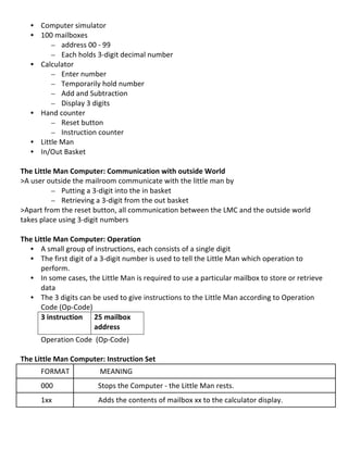 • Computer	
  simulator	
  
       • 100	
  mailboxes	
  
             – address	
  00	
  -­‐	
  99	
  
             – Each	
  holds	
  3-­‐digit	
  decimal	
  number	
  
       • Calculator	
  
             – Enter	
  number	
  
             – Temporarily	
  hold	
  number	
  	
  
             – Add	
  and	
  Subtraction	
  
             – Display	
  3	
  digits	
  
       • Hand	
  counter	
  
             – Reset	
  button	
  
             – Instruction	
  counter	
  
       • Little	
  Man	
  
       • In/Out	
  Basket	
  
	
  
The	
  Little	
  Man	
  Computer:	
  Communication	
  with	
  outside	
  World	
  
>A	
  user	
  outside	
  the	
  mailroom	
  communicate	
  with	
  the	
  little	
  man	
  by	
  
                – Putting	
  a	
  3-­‐digit	
  into	
  the	
  in	
  basket	
  
                – Retrieving	
  a	
  3-­‐digit	
  from	
  the	
  out	
  basket	
  
>Apart	
  from	
  the	
  reset	
  button,	
  all	
  communication	
  between	
  the	
  LMC	
  and	
  the	
  outside	
  world	
  
takes	
  place	
  using	
  3-­‐digit	
  numbers	
  
	
  
The	
  Little	
  Man	
  Computer:	
  Operation	
  
      • A	
  small	
  group	
  of	
  instructions,	
  each	
  consists	
  of	
  a	
  single	
  digit	
  
      • The	
  first	
  digit	
  of	
  a	
  3-­‐digit	
  number	
  is	
  used	
  to	
  tell	
  the	
  Little	
  Man	
  which	
  operation	
  to	
  
         perform.	
  	
  
      • In	
  some	
  cases,	
  the	
  Little	
  Man	
  is	
  required	
  to	
  use	
  a	
  particular	
  mailbox	
  to	
  store	
  or	
  retrieve	
  
         data	
  
      • The	
  3	
  digits	
  can	
  be	
  used	
  to	
  give	
  instructions	
  to	
  the	
  Little	
  Man	
  according	
  to	
  Operation	
  
         Code	
  (Op-­‐Code)	
  
         3	
  instruction	
   25	
  mailbox	
  
                                       address	
  
         Operation	
  Code	
  	
  (Op-­‐Code)	
  
         	
  
The	
  Little	
  Man	
  Computer:	
  Instruction	
  Set	
  
           FORMAT	
                   	
  MEANING	
  
           000	
                      Stops	
  the	
  Computer	
  -­‐	
  the	
  Little	
  Man	
  rests.	
  
           1xx	
                      Adds	
  the	
  contents	
  of	
  mailbox	
  xx	
  to	
  the	
  calculator	
  display.	
  


	
  
                                                                                                                                                     6	
  
 