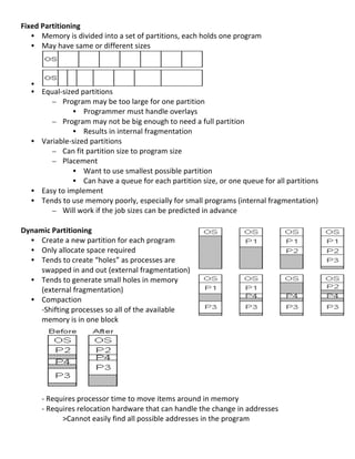 Fixed	
  Partitioning	
  
   • Memory	
  is	
  divided	
  into	
  a	
  set	
  of	
  partitions,	
  each	
  holds	
  one	
  program	
  
   • May	
  have	
  same	
  or	
  different	
  sizes	
  



       •                                                                              	
  
       • Equal-­‐sized	
  partitions	
  
            – Program	
  may	
  be	
  too	
  large	
  for	
  one	
  partition	
  
                         • Programmer	
  must	
  handle	
  overlays	
  
            – Program	
  may	
  not	
  be	
  big	
  enough	
  to	
  need	
  a	
  full	
  partition	
  
                         • Results	
  in	
  internal	
  fragmentation	
  
       • Variable-­‐sized	
  partitions	
  
            – Can	
  fit	
  partition	
  size	
  to	
  program	
  size	
  
            – Placement	
  
                         • Want	
  to	
  use	
  smallest	
  possible	
  partition	
  
                         • Can	
  have	
  a	
  queue	
  for	
  each	
  partition	
  size,	
  or	
  one	
  queue	
  for	
  all	
  partitions	
  
       • Easy	
  to	
  implement	
  
       • Tends	
  to	
  use	
  memory	
  poorly,	
  especially	
  for	
  small	
  programs	
  (internal	
  fragmentation)	
  
            – Will	
  work	
  if	
  the	
  job	
  sizes	
  can	
  be	
  predicted	
  in	
  advance	
  
	
  
Dynamic	
  Partitioning	
  
     • Create	
  a	
  new	
  partition	
  for	
  each	
  program	
  
     • Only	
  allocate	
  space	
  required	
  
     • Tends	
  to	
  create	
  “holes”	
  as	
  processes	
  are	
  
       swapped	
  in	
  and	
  out	
  (external	
  fragmentation)	
  
     • Tends	
  to	
  generate	
  small	
  holes	
  in	
  memory	
  
       (external	
  fragmentation)	
  
     • Compaction	
  
       -­‐Shifting	
  processes	
  so	
  all	
  of	
  the	
  available	
  
       memory	
  is	
  in	
  one	
  block	
  
	
  
	
  
	
  
	
  
	
  
	
  
	
  
       -­‐	
  Requires	
  processor	
  time	
  to	
  move	
  items	
  around	
  in	
  memory	
  	
  
       -­‐	
  Requires	
  relocation	
  hardware	
  that	
  can	
  handle	
  the	
  change	
  in	
  addresses	
  
                  >Cannot	
  easily	
  find	
  all	
  possible	
  addresses	
  in	
  the	
  program	
  
	
  
                                                                                                                                                  60	
  
 