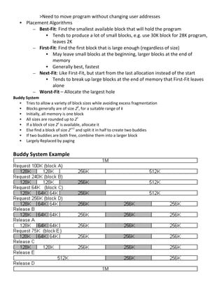 >Need	
  to	
  move	
  program	
  without	
  changing	
  user	
  addresses	
  
       • Placement	
  Algorithms	
  
            – Best-­‐Fit:	
  Find	
  the	
  smallest	
  available	
  block	
  that	
  will	
  hold	
  the	
  program	
  
                  • Tends	
  to	
  produce	
  a	
  lot	
  of	
  small	
  blocks,	
  e.g.	
  use	
  30K	
  block	
  for	
  28K	
  program,	
  
                       leaves	
  2K	
  
            – First-­‐Fit:	
  Find	
  the	
  first	
  block	
  that	
  is	
  large	
  enough	
  (regardless	
  of	
  size)	
  
                  • May	
  leave	
  small	
  blocks	
  at	
  the	
  beginning,	
  larger	
  blocks	
  at	
  the	
  end	
  of	
  
                       memory	
  
                  • Generally	
  best,	
  fastest	
  
            – Next-­‐Fit:	
  Like	
  First-­‐Fit,	
  but	
  start	
  from	
  the	
  last	
  allocation	
  instead	
  of	
  the	
  start	
  
                  • Tends	
  to	
  break	
  up	
  large	
  blocks	
  at	
  the	
  end	
  of	
  memory	
  that	
  First-­‐Fit	
  leaves	
  
                       alone	
  
            – Worst-­‐Fit	
  –	
  Allocate	
  the	
  largest	
  hole	
  
Buddy	
  System	
  
   • Tries	
  to	
  allow	
  a	
  variety	
  of	
  block	
  sizes	
  while	
  avoiding	
  excess	
  fragmentation	
  
   • Blocks	
  generally	
  are	
  of	
  size	
  2k,	
  for	
  a	
  suitable	
  range	
  of	
  k	
  
   • Initially,	
  all	
  memory	
  is	
  one	
  block	
  
   • All	
  sizes	
  are	
  rounded	
  up	
  to	
  2s	
  
   • If	
  a	
  block	
  of	
  size	
  2s	
  is	
  available,	
  allocate	
  it	
  
   • Else	
  find	
  a	
  block	
  of	
  size	
  2s+1	
  and	
  split	
  it	
  in	
  half	
  to	
  create	
  two	
  buddies	
  
   • If	
  two	
  buddies	
  are	
  both	
  free,	
  combine	
  them	
  into	
  a	
  larger	
  block	
  
   • Largely	
  Replaced	
  by	
  paging	
  
    	
  
Buddy	
  System	
  Example	
  




                                                                                                                                     	
  
	
  
                                                                                                                                            61	
  
 