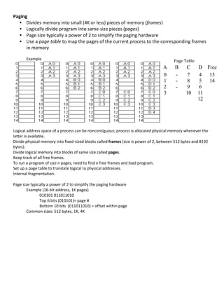 Paging	
  
   • Divides	
  memory	
  into	
  small	
  (4K	
  or	
  less)	
  pieces	
  of	
  memory	
  (frames)	
  
   • Logically	
  divide	
  program	
  into	
  same-­‐size	
  pieces	
  (pages)	
  
   • Page	
  size	
  typically	
  a	
  power	
  of	
  2	
  to	
  simplify	
  the	
  paging	
  hardware	
  
   • Use	
  a	
  page	
  table	
  to	
  map	
  the	
  pages	
  of	
  the	
  current	
  process	
  to	
  the	
  corresponding	
  frames	
  
      in	
  memory	
  
           	
  
           Example	
                                                                                                                   Page	
  Table	
  
                                                                                                                              A        	
  B    C        D         Free
                                                                                                                              0          -        7        4        13
                                                                                                                              1          -        8        5        14
                                                                                                                              2          -        9        6
                                                                                                                              3                  10        11
                                                                                                                                                           12



                                                                                                                                   	
  
	
  
Logical	
  address	
  space	
  of	
  a	
  process	
  can	
  be	
  noncontiguous;	
  process	
  is	
  allocated	
  physical	
  memory	
  whenever	
  the	
  
latter	
  is	
  available.	
  
Divide	
  physical	
  memory	
  into	
  fixed-­‐sized	
  blocks	
  called	
  frames	
  (size	
  is	
  power	
  of	
  2,	
  between	
  512	
  bytes	
  and	
  8192	
  
bytes).	
  
Divide	
  logical	
  memory	
  into	
  blocks	
  of	
  same	
  size	
  called	
  pages.	
  
Keep	
  track	
  of	
  all	
  free	
  frames.	
  
To	
  run	
  a	
  program	
  of	
  size	
  n	
  pages,	
  need	
  to	
  find	
  n	
  free	
  frames	
  and	
  load	
  program.	
  
Set	
  up	
  a	
  page	
  table	
  to	
  translate	
  logical	
  to	
  physical	
  addresses.	
  	
  
Internal	
  fragmentation.	
  
	
  
Page	
  size	
  typically	
  a	
  power	
  of	
  2	
  to	
  simplify	
  the	
  paging	
  hardware	
  
             Example	
  (16-­‐bit	
  address,	
  1K	
  pages)	
  
                           010101	
  011011010	
  	
  
                           Top	
  6	
  bits	
  (010101)=	
  page	
  #	
  
                           Bottom	
  10	
  bits	
  	
  (011011010)	
  =	
  offset	
  within	
  page	
  
             Common	
  sizes:	
  512	
  bytes,	
  1K,	
  4K	
  
             	
  
             	
  
             	
  
             	
  
             	
  
             	
  
             	
  
             	
  
	
  
	
  
	
  
                                                                                                                                                                  62	
  
 