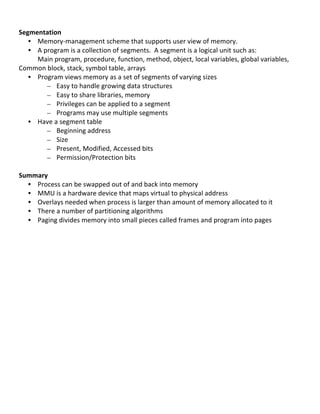  
Segmentation	
  
     • Memory-­‐management	
  scheme	
  that	
  supports	
  user	
  view	
  of	
  memory.	
  	
  
     • A	
  program	
  is	
  a	
  collection	
  of	
  segments.	
  	
  A	
  segment	
  is	
  a	
  logical	
  unit	
  such	
  as:	
  
       Main	
  program,	
  procedure,	
  function,	
  method,	
  object,	
  local	
  variables,	
  global	
  variables,	
  
Common	
  block,	
  stack,	
  symbol	
  table,	
  arrays	
  
     • Program	
  views	
  memory	
  as	
  a	
  set	
  of	
  segments	
  of	
  varying	
  sizes	
  
             – Easy	
  to	
  handle	
  growing	
  data	
  structures	
  
             – Easy	
  to	
  share	
  libraries,	
  memory	
  
             – Privileges	
  can	
  be	
  applied	
  to	
  a	
  segment	
  
             – Programs	
  may	
  use	
  multiple	
  segments	
  
     • Have	
  a	
  segment	
  table	
  
             – Beginning	
  address	
  
             – Size	
  
             – Present,	
  Modified,	
  Accessed	
  bits	
  
             – Permission/Protection	
  bits	
  
	
  
Summary	
  
     • Process	
  can	
  be	
  swapped	
  out	
  of	
  and	
  back	
  into	
  memory	
  	
  
     • MMU	
  is	
  a	
  hardware	
  device	
  that	
  maps	
  virtual	
  to	
  physical	
  address	
  
     • Overlays	
  needed	
  when	
  process	
  is	
  larger	
  than	
  amount	
  of	
  memory	
  allocated	
  to	
  it	
  
     • There	
  a	
  number	
  of	
  partitioning	
  algorithms	
  
     • Paging	
  divides	
  memory	
  into	
  small	
  pieces	
  called	
  frames	
  and	
  program	
  into	
  pages	
  
       	
  
       	
  
       	
  
       	
  
       	
  
       	
  
       	
  
       	
  
       	
  
       	
  
       	
  
       	
  
       	
  
       	
  
       	
  
       	
  
       	
  
	
  
	
  
                                                                                                                                       64	
  
 
