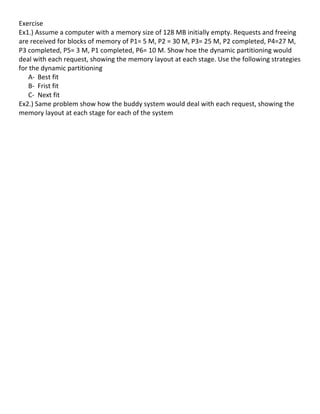 Exercise	
  	
  
Ex1.)	
  Assume	
  a	
  computer	
  with	
  a	
  memory	
  size	
  of	
  128	
  MB	
  initially	
  empty.	
  Requests	
  and	
  freeing	
  
are	
  received	
  for	
  blocks	
  of	
  memory	
  of	
  P1=	
  5	
  M,	
  P2	
  =	
  30	
  M,	
  P3=	
  25	
  M,	
  P2	
  completed,	
  P4=27	
  M,	
  
P3	
  completed,	
  P5=	
  3	
  M,	
  P1	
  completed,	
  P6=	
  10	
  M.	
  Show	
  hoe	
  the	
  dynamic	
  partitioning	
  would	
  
deal	
  with	
  each	
  request,	
  showing	
  the	
  memory	
  layout	
  at	
  each	
  stage.	
  Use	
  the	
  following	
  strategies	
  
for	
  the	
  dynamic	
  partitioning	
  	
  
         A-­‐ Best	
  fit	
  
         B-­‐ Frist	
  fit	
  
         C-­‐ Next	
  fit	
  
Ex2.)	
  Same	
  problem	
  show	
  how	
  the	
  buddy	
  system	
  would	
  deal	
  with	
  each	
  request,	
  showing	
  the	
  
memory	
  layout	
  at	
  each	
  stage	
  for	
  each	
  of	
  the	
  system	
  
	
  
	
  	
  
              	
  
              	
  
              	
  
              	
  
	
  
	
  
	
  
	
  
	
  
	
  
	
  
	
  
	
  
	
  
	
  
	
  
	
  
	
  
	
  
	
  
	
  
	
  
	
  
	
  
	
  
	
  
	
  
	
                                                        	
  
	
  
                                                                                                                                                    65	
  
 
