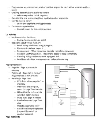 • Programmer	
  sees	
  memory	
  as	
  a	
  set	
  of	
  multiple	
  segments,	
  each	
  with	
  a	
  separate	
  address	
  
         space	
  
       • Growing	
  data	
  structures	
  easier	
  to	
  handle	
  
            – OS	
  can	
  expand	
  or	
  shrink	
  segment	
  
       • Can	
  alter	
  the	
  one	
  segment	
  without	
  modifying	
  other	
  segments	
  
       • Easy	
  to	
  share	
  a	
  library	
  
            – Share	
  one	
  segment	
  among	
  processes	
  
       • Easy	
  memory	
  protection	
  
            – Can	
  set	
  values	
  for	
  the	
  entire	
  segment	
  
	
  
OS	
  Policies	
  
     • Implementation	
  decisions:	
  
             – Paging,	
  Segmentation,	
  or	
  both?	
  
     • Decisions	
  about	
  virtual	
  memory:	
  
             – Fetch	
  Policy	
  –	
  When	
  to	
  bring	
  a	
  page	
  in	
  
             – Placement	
  –	
  Where	
  to	
  put	
  it	
  
             – Replacement	
  –	
  What	
  to	
  remove	
  to	
  make	
  room	
  for	
  a	
  new	
  page	
  
             – Resident	
  Set	
  Management	
  –	
  How	
  many	
  pages	
  to	
  keep	
  in	
  memory	
  
             – Cleaning	
  Policy	
  –	
  When	
  to	
  write	
  a	
  page	
  to	
  disk	
  
             – Load	
  Control	
  –	
  How	
  many	
  processes	
  to	
  keep	
  in	
  memory	
  
	
  
Paging	
  Operation	
  
     • Page	
  Hit	
  -­‐	
  Page	
  is	
  present	
  in	
  
         memory	
  
     • Page	
  Fault	
  –	
  Page	
  not	
  in	
  memory	
  
         (Page	
  marked	
  as	
  not	
  present)	
  
     • Handling	
  a	
  Page	
  Fault	
  
             – CPU	
  determines	
  page	
  isn’t	
  in	
  
                   memory	
  
             – Interrupts	
  the	
  program,	
  
                   starts	
  OS	
  page	
  fault	
  handler	
  
             – OS	
  verifies	
  the	
  reference	
  is	
  
                   valid	
  but	
  not	
  in	
  memory	
  
             – Swap	
  out	
  a	
  page	
  if	
  needed	
  
             – Read	
  referenced	
  page	
  from	
  
                   disk	
  
             – Update	
  page	
  table	
  entry	
  
             – Resume	
  interrupted	
  process	
  
                   (or	
  possible	
  switch	
  to	
  
                   another	
  process)	
  
Page	
  Table	
  Bits	
  
	
  
                                                                                                                                    67	
  
 