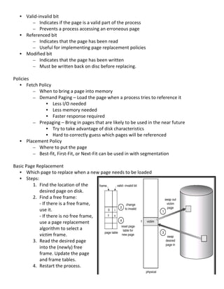 • Valid-­‐invalid	
  bit	
  	
  
            – Indicates	
  if	
  the	
  page	
  is	
  a	
  valid	
  part	
  of	
  the	
  process	
  	
  
            – Prevents	
  a	
  process	
  accessing	
  an	
  erroneous	
  page	
  
       • Referenced	
  bit	
  	
  
            – Indicates	
  that	
  the	
  page	
  has	
  been	
  read	
  	
  
            – Useful	
  for	
  implementing	
  page	
  replacement	
  policies	
  
       • Modified	
  bit	
  	
  
            – Indicates	
  that	
  the	
  page	
  has	
  been	
  written	
  	
  
            – Must	
  be	
  written	
  back	
  on	
  disc	
  before	
  replacing.	
  
	
  
Policies	
  
     • Fetch	
  Policy	
  	
  
             – When	
  to	
  bring	
  a	
  page	
  into	
  memory	
  
             – Demand	
  Paging	
  –	
  Load	
  the	
  page	
  when	
  a	
  process	
  tries	
  to	
  reference	
  it	
  
                              • Less	
  I/O	
  needed	
  
                              • Less	
  memory	
  needed	
  	
  
                              • Faster	
  response	
  required	
  
             – Prepaging	
  –	
  Bring	
  in	
  pages	
  that	
  are	
  likely	
  to	
  be	
  used	
  in	
  the	
  near	
  future	
  
                              • Try	
  to	
  take	
  advantage	
  of	
  disk	
  characteristics	
  
                              • Hard	
  to	
  correctly	
  guess	
  which	
  pages	
  will	
  be	
  referenced	
  
     • Placement	
  Policy	
  
             – Where	
  to	
  put	
  the	
  page	
  
             – Best-­‐fit,	
  First-­‐Fit,	
  or	
  Next-­‐Fit	
  can	
  be	
  used	
  in	
  with	
  segmentation	
  
	
  
Basic	
  Page	
  Replacement	
  
     • Which	
  page	
  to	
  replace	
  when	
  a	
  new	
  page	
  needs	
  to	
  be	
  loaded	
  
     • Steps:	
  
             1. Find	
  the	
  location	
  of	
  the	
  
                  desired	
  page	
  on	
  disk.	
  
             2. Find	
  a	
  free	
  frame:	
  
                  -­‐	
  If	
  there	
  is	
  a	
  free	
  frame,	
  
                  use	
  it.	
  
                  -­‐	
  If	
  there	
  is	
  no	
  free	
  frame,	
  
                  use	
  a	
  page	
  replacement	
  
                  algorithm	
  to	
  select	
  a	
  
                  victim	
  frame.	
  
             3. Read	
  the	
  desired	
  page	
  
                  into	
  the	
  (newly)	
  free	
  
                  frame.	
  Update	
  the	
  page	
  
                  and	
  frame	
  tables.	
  
             4. Restart	
  the	
  process.	
  
	
  
                                                                                                                                        68	
  
 