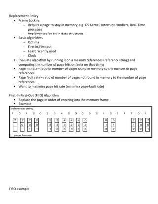  
Replacement	
  Policy	
  
     • Frame	
  Locking	
  
               – Require	
  a	
  page	
  to	
  stay	
  in	
  memory,	
  e.g.	
  OS	
  Kernel,	
  Interrupt	
  Handlers,	
  Real-­‐Time	
  
                    processes	
  
               – Implemented	
  by	
  bit	
  in	
  data	
  structures	
  
     • Basic	
  Algorithms	
  
               – Optimal	
               	
         	
  
               – First	
  in,	
  First	
  out	
  
               – Least	
  recently	
  used	
                 	
       	
  
               – Clock	
  
     • Evaluate	
  algorithm	
  by	
  running	
  it	
  on	
  a	
  memory	
  references	
  (reference	
  string)	
  and	
  
         computing	
  the	
  number	
  of	
  page	
  hits	
  or	
  faults	
  on	
  that	
  string	
  	
  
     • Page	
  hit	
  rate	
  –	
  ratio	
  of	
  number	
  of	
  pages	
  found	
  in	
  memory	
  to	
  the	
  number	
  of	
  page	
  
         references	
  	
  
     • Page	
  fault	
  rate	
  –	
  ratio	
  of	
  number	
  of	
  pages	
  not	
  found	
  in	
  memory	
  to	
  the	
  number	
  of	
  page	
  
         references	
  	
  
     • Want	
  to	
  maximise	
  page	
  hit	
  rate	
  (minimise	
  page-­‐fault	
  rate)	
  	
  
	
  
First-­‐In-­‐First-­‐Out	
  (FIFO)	
  Algorithm	
  
     • Replace	
  the	
  page	
  in	
  order	
  of	
  entering	
  into	
  the	
  memory	
  frame	
  
     • Example	
  




                                                                                                                                                         	
  
	
  
	
  
	
  
	
  
	
  
	
  
	
  
	
  
	
  
	
  
	
  
FIFO	
  example	
  
	
  
                                                                                                                                                69	
  
 