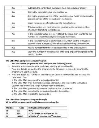 2xx	
                        Subtracts	
  the	
  contents	
  of	
  mailbox	
  xx	
  from	
  the	
  calculator	
  display.	
  
          3xx	
                        Stores	
  the	
  calculator	
  value	
  into	
  mailbox	
  xx.	
  
          4xx	
                        Stores	
  the	
  address	
  portion	
  of	
  the	
  calculator	
  value	
  (last	
  2	
  digits)	
  into	
  the	
  
                                       address	
  portion	
  of	
  the	
  instruction	
  in	
  mailbox	
  xx.	
  
          5xx	
                        Loads	
  the	
  contents	
  of	
  mailbox	
  xx	
  into	
  the	
  calculator.	
  
          6xx	
                        This	
  instruction	
  sets	
  the	
  instruction	
  counter	
  to	
  the	
  number	
  xx,	
  thus	
  
                                       effectively	
  branching	
  to	
  mailbox	
  xx	
  	
  
          7xx	
                        IF	
  the	
  calculator	
  value	
  is	
  zero,	
  THEN	
  set	
  the	
  instruction	
  counter	
  to	
  the	
  
                                       number	
  xx,	
  thus	
  effectively	
  branching	
  to	
  mailbox	
  xx.	
  	
  
          8xx	
                        IF	
  the	
  calculator	
  value	
  is	
  positive	
  (or	
  zero),	
  THEN	
  set	
  the	
  instruction	
  
                                       counter	
  to	
  the	
  number	
  xx,	
  thus	
  effectively	
  branching	
  to	
  mailbox	
  xx.	
  	
  
          901	
                        Read	
  a	
  number	
  from	
  the	
  IN	
  basket	
  and	
  key	
  it	
  into	
  the	
  calculator.	
  
          902	
                        Copy	
  the	
  number	
  in	
  the	
  calculator	
  onto	
  a	
  slip	
  of	
  paper	
  and	
  place	
  it	
  into	
  
                                       the	
  OUT	
  basket.	
  
         	
  
The	
  Little	
  Man	
  Computer:	
  Execute	
  Program	
  
         >To	
  run	
  an	
  LMC	
  program	
  we	
  must	
  carry	
  out	
  the	
  following	
  steps:	
  
       • 	
  Load	
  the	
  instructions	
  into	
  the	
  mailboxes,	
  starting	
  with	
  mailbox	
  00.	
  	
  
       • Place	
  the	
  data	
  to	
  be	
  used	
  by	
  the	
  program	
  in	
  the	
  IN	
  basket,	
  in	
  the	
  order	
  in	
  which	
  the	
  
         program	
  will	
  use	
  these	
  data.	
  	
  
       • Press	
  the	
  RESET	
  BUTTON	
  to	
  set	
  the	
  Instruction	
  Counter	
  to	
  00	
  and	
  to	
  also	
  wakeup	
  the	
  
         Little	
  Man.	
  	
  Then	
  	
  
         1.	
  The	
  Little	
  Man	
  looks	
  into	
  the	
  Instruction	
  Counter	
  
         2.	
  The	
  Little	
  Man	
  finds	
  the	
  mailbox	
  whose	
  address	
  has	
  the	
  value	
  in	
  the	
  Instruction	
  
         Counter	
  and	
  fetches	
  the	
  3-­‐digit	
  number	
  from	
  the	
  mailbox.	
  
         3.	
  The	
  Little	
  Man	
  goes	
  over	
  to	
  increase	
  the	
  instruction	
  counter	
  by	
  1	
  
         4.	
  The	
  Little	
  Man	
  executes	
  the	
  instruction	
  found	
  in	
  the	
  mailbox	
  
         5.	
  The	
  Little	
  Man	
  repeats	
  the	
  by	
  going	
  to	
  1	
  
         	
  
The	
  Little	
  Man	
  Computer:	
  Program	
  Example	
  
Write	
  a	
  LMC	
  program,	
  which	
  adds	
  two	
  numbers	
  together	
  
	
  
Mailbox	
               Code	
              Instruction	
  Description	
  
01	
               901	
                    INPUT	
  
02	
               399	
                    STORE	
  DATA	
  to	
  mailbox	
  no.	
  99	
  
03	
               INPUT	
                  ADD	
  the	
  1st	
  number	
  to	
  2nd	
  number	
  

	
  
                                                                                                                                                          7	
  
 