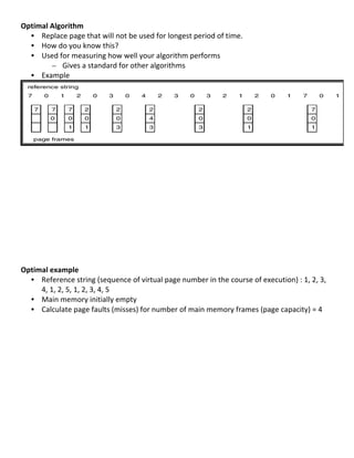 Optimal	
  Algorithm	
  
  • Replace	
  page	
  that	
  will	
  not	
  be	
  used	
  for	
  longest	
  period	
  of	
  time.	
  
  • How	
  do	
  you	
  know	
  this?	
  
  • Used	
  for	
  measuring	
  how	
  well	
  your	
  algorithm	
  performs	
  	
  
           – Gives	
  a	
  standard	
  for	
  other	
  algorithms	
  
  • Example	
  




                                                                                                                                                       	
  
	
  
         	
  
	
  
	
  
	
  
	
  
	
  
	
  
	
  
	
  
	
  
	
  
Optimal	
  example	
  
     • Reference	
  string	
  (sequence	
  of	
  virtual	
  page	
  number	
  in	
  the	
  course	
  of	
  execution)	
  :	
  1,	
  2,	
  3,	
  
       4,	
  1,	
  2,	
  5,	
  1,	
  2,	
  3,	
  4,	
  5	
  
     • Main	
  memory	
  initially	
  empty	
  
     • Calculate	
  page	
  faults	
  (misses)	
  for	
  number	
  of	
  main	
  memory	
  frames	
  (page	
  capacity)	
  =	
  4	
  
	
  
	
  
	
  
	
  
	
  
	
  
	
  
	
  
	
  
	
  
	
  
	
  
                                                                                                                                              71	
  
 