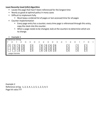 Least	
  Recently	
  Used	
  (LRU)	
  Algorithm	
  
   • Locate	
  the	
  page	
  that	
  hasn’t	
  been	
  referenced	
  for	
  the	
  longest	
  time	
  
   • Nearly	
  as	
  good	
  at	
  optimal	
  policy	
  in	
  many	
  cases	
  
   • Difficult	
  to	
  implement	
  fully	
  
              • Must	
  keep	
  a	
  ordered	
  list	
  of	
  pages	
  or	
  last	
  accessed	
  time	
  for	
  all	
  pages	
  
   • Counter	
  implementation	
  
              • Every	
  page	
  entry	
  has	
  a	
  counter;	
  every	
  time	
  page	
  is	
  referenced	
  through	
  this	
  entry,	
  
                copy	
  the	
  clock	
  into	
  the	
  counter.	
  
              • When	
  a	
  page	
  needs	
  to	
  be	
  changed,	
  look	
  at	
  the	
  counters	
  to	
  determine	
  which	
  are	
  
                to	
  change.	
  
         	
  
   • Example	
  1	
  




                                                                                                                                                  	
  
	
  
	
  
	
  
	
  
	
  
	
  
	
  
	
  
	
  
	
  
Example	
  2	
  
Reference	
  string:	
  	
  1,	
  2,	
  3,	
  4,	
  1,	
  2,	
  5,	
  1,	
  2,	
  3,	
  4,	
  5	
  
Page	
  hit	
  ratio:???	
  
	
  
	
  
	
  
	
  
	
  
	
  
	
  
	
  
	
  

	
  
                                                                                                                                         72	
  
 