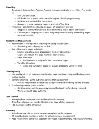 Thrashing	
  
     • If	
  a	
  process	
  does	
  not	
  have	
  “enough”	
  pages,	
  the	
  page-­‐fault	
  rate	
  is	
  very	
  high.	
  	
  This	
  leads	
  
         to:	
  
               – Low	
  CPU	
  utilization.	
  
               – OS	
  thinks	
  that	
  it	
  needs	
  to	
  increase	
  the	
  degree	
  of	
  multiprogramming	
  
               – Another	
  process	
  added	
  to	
  the	
  system.	
  
               – A	
  process	
  is	
  busy	
  swapping	
  pages	
  in	
  and	
  out	
  ≡	
  Thrashing	
  
     • Thrashing	
  –	
  Constantly	
  needing	
  to	
  get	
  pages	
  off	
  secondary	
  storage	
  
               – Happens	
  if	
  the	
  OS	
  throws	
  out	
  a	
  piece	
  of	
  memory	
  that	
  is	
  about	
  to	
  be	
  used	
  
               – Can	
  happen	
  if	
  the	
  program	
  scans	
  a	
  long	
  array	
  –	
  continuously	
  referencing	
  pages	
  
                     not	
  used	
  recently	
  
                     	
  
Resident	
  Set	
  Management	
  
     • Resident	
  Set	
  –	
  Those	
  parts	
  of	
  the	
  program	
  being	
  actively	
  used	
  
               – Remaining	
  parts	
  of	
  program	
  on	
  disk	
  
     • Size	
  –	
  How	
  many	
  pages	
  to	
  bring	
  in	
  
               – Smaller	
  sets	
  allow	
  more	
  processes	
  in	
  memory	
  at	
  one	
  time	
  
               – Larger	
  sets	
  reduce	
  #	
  of	
  page	
  faults	
  for	
  each	
  process	
  
               – Fixed	
  Allocation	
  
                          • Each	
  process	
  is	
  assigned	
  a	
  fixed	
  number	
  of	
  pages	
  
               – Variable	
  Allocation	
  
                          • Allow	
  the	
  number	
  of	
  pages	
  for	
  a	
  given	
  process	
  to	
  vary	
  over	
  time	
  
	
  
Cleaning	
  Policy	
  
     • Use	
  modify	
  (dirty)	
  bit	
  to	
  reduce	
  overhead	
  of	
  page	
  transfers	
  –	
  only	
  modified	
  pages	
  are	
  
         written	
  to	
  disk	
  
     • Demand	
  Cleaning	
  –	
  Write	
  out	
  when	
  selected	
  for	
  replacement	
  
               – Process	
  may	
  have	
  to	
  wait	
  for	
  two	
  I/O	
  operations	
  before	
  being	
  able	
  to	
  proceed	
  
     • Pre	
  cleaning	
  –	
  Write	
  out	
  in	
  bunches	
  
               – Do	
  it	
  too	
  soon,	
  and	
  the	
  page	
  may	
  be	
  modified	
  again	
  before	
  being	
  replaced	
  	
  
               – Works	
  well	
  with	
  page	
  buffering	
  
	
  
Load	
  Control	
  
     • Managing	
  how	
  many	
  processes	
  we	
  keep	
  in	
  main	
  memory	
  
     • If	
  too	
  few,	
  all	
  processes	
  may	
  be	
  blocked,	
  may	
  have	
  a	
  lot	
  of	
  swapping	
  
     • Too	
  many	
  can	
  lead	
  to	
  thrashing	
  
         	
  
Summary	
  
     • Virtual	
  memory	
  –	
  larger	
  memory	
  space	
  perceived	
  by	
  the	
  program	
  
     • OS	
  should	
  adapt	
  a	
  number	
  of	
  policy	
  for	
  virtual	
  memory	
  management	
  
     • Page	
  replacement	
  completes	
  separation	
  between	
  logical	
  memory	
  and	
  physical	
  memory	
  
	
  
                                                                                                                                                  73	
  
 