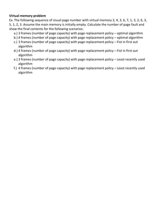  
Virtual	
  memory	
  problem	
  	
  
Ex.	
  The	
  following	
  sequence	
  of	
  visual	
  page	
  number	
  with	
  virtual	
  memory	
  2,	
  4,	
  3,	
  6,	
  7,	
  1,	
  3,	
  2,	
  6,	
  3,	
  
5,	
  1,	
  2,	
  3.	
  Assume	
  the	
  main	
  memory	
  is	
  initially	
  empty.	
  Calculate	
  the	
  number	
  of	
  page	
  fault	
  and	
  
show	
  the	
  final	
  contents	
  for	
  the	
  following	
  scenarios:	
  
       a.) 3	
  frames	
  (number	
  of	
  page	
  capacity)	
  with	
  page	
  replacement	
  policy	
  –	
  optimal	
  algorithm	
  
       b.) 4	
  frames	
  (number	
  of	
  page	
  capacity)	
  with	
  page	
  replacement	
  policy	
  –	
  optimal	
  algorithm	
  
       c.) 3	
  frames	
  (number	
  of	
  page	
  capacity)	
  with	
  page	
  replacement	
  policy	
  –	
  Fist	
  in	
  first	
  out	
  
             algorithm	
  
       d.) 4	
  frames	
  (number	
  of	
  page	
  capacity)	
  with	
  page	
  replacement	
  policy	
  –	
  Fist	
  in	
  first	
  out	
  
             algorithm	
  
       e.) 3	
  frames	
  (number	
  of	
  page	
  capacity)	
  with	
  page	
  replacement	
  policy	
  –	
  Least	
  recently	
  used	
  
             algorithm	
  
       f.) 4	
  frames	
  (number	
  of	
  page	
  capacity)	
  with	
  page	
  replacement	
  policy	
  –	
  Least	
  recently	
  used	
  
             algorithm	
  
             	
  
	
  
	
  
	
  
	
  
	
  
	
  
	
  
	
  
	
  
	
  
	
  
	
  
	
  
	
  
	
  
	
  
	
  
	
  
	
  
	
  
	
  
	
  
	
  
	
  
	
  
	
  
                                                                                                                                                             74	
  
 
