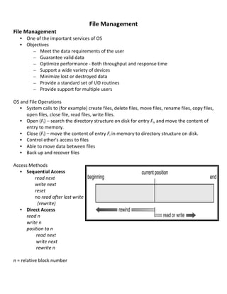  
                                                        File	
  Management	
  
File	
  Management	
  
       • One	
  of	
  the	
  important	
  services	
  of	
  OS	
  	
  
       • Objectives	
  
           – Meet	
  the	
  data	
  requirements	
  of	
  the	
  user	
  
           – Guarantee	
  valid	
  data	
  
           – Optimize	
  performance	
  -­‐	
  Both	
  throughput	
  and	
  response	
  time	
  
           – Support	
  a	
  wide	
  variety	
  of	
  devices	
  
           – Minimize	
  lost	
  or	
  destroyed	
  data	
  
           – Provide	
  a	
  standard	
  set	
  of	
  I/O	
  routines	
  
           – Provide	
  support	
  for	
  multiple	
  users	
  
	
  
OS	
  and	
  File	
  Operations	
  
       • System	
  calls	
  to	
  (for	
  example)	
  create	
  files,	
  delete	
  files,	
  move	
  files,	
  rename	
  files,	
  copy	
  files,	
  
             open	
  files,	
  close	
  file,	
  read	
  files,	
  write	
  files.	
  
       • Open	
  (Fi)	
  –	
  search	
  the	
  directory	
  structure	
  on	
  disk	
  for	
  entry	
  Fi,	
  and	
  move	
  the	
  content	
  of	
  
             entry	
  to	
  memory.	
  
       • Close	
  (Fi)	
  –	
  move	
  the	
  content	
  of	
  entry	
  Fi	
  in	
  memory	
  to	
  directory	
  structure	
  on	
  disk.	
  
       • Control	
  other’s	
  access	
  to	
  files	
  
       • Able	
  to	
  move	
  data	
  between	
  files	
  
       • Back	
  up	
  and	
  recover	
  files	
  
	
  
Access	
  Methods	
  
       • Sequential	
  Access	
  
	
           	
  	
  	
  	
  	
  	
  	
  read	
  next	
  
	
           	
  	
  	
  	
  	
  	
  	
  write	
  next	
  	
  
	
           	
  	
  	
  	
  	
  	
  	
  reset	
  
	
           	
  	
  	
  	
  	
  	
  	
  no	
  read	
  after	
  last	
  write	
  
	
           	
  	
  	
  	
  	
  	
  	
  	
  	
  (rewrite)	
  
       • Direct	
  Access	
  
	
           read	
  n	
  
	
           write	
  n	
  
	
           position	
  to	
  n	
  
	
           	
  	
  	
  	
  	
  	
  	
  	
  read	
  next	
  
	
           	
  	
  	
  	
  	
  	
  	
  	
  write	
  next	
  	
  
	
           	
  	
  	
  	
  	
  	
  	
  	
  rewrite	
  n	
  
	
           	
  
n	
  =	
  relative	
  block	
  number	
  
	
  

	
  
                                                                                                                                                 75	
  
 