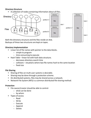  
Directory	
  Structure	
  
     • A	
  collection	
  of	
  nodes	
  containing	
  information	
  about	
  all	
  files.	
  
	
  
	
  
	
  
	
  
	
  
	
  
	
                                                                                                                        	
  
	
  
	
  
	
  
Both	
  the	
  directory	
  structure	
  and	
  the	
  files	
  reside	
  on	
  disk.	
  
Backups	
  of	
  these	
  two	
  structures	
  are	
  kept	
  on	
  tapes.	
  
	
  
Directory	
  Implementation	
  
     • Linear	
  list	
  of	
  file	
  names	
  with	
  pointer	
  to	
  the	
  data	
  blocks.	
  
               – simple	
  to	
  program	
  
               – time-­‐consuming	
  to	
  execute	
  
     • Hash	
  Table	
  –	
  linear	
  list	
  with	
  hash	
  data	
  structure.	
  
               – decreases	
  directory	
  search	
  time	
  
               – collisions	
  –	
  situations	
  where	
  two	
  file	
  names	
  hash	
  to	
  the	
  same	
  location	
  
               – fixed	
  size	
  
	
  
File	
  Sharing	
  
     • Sharing	
  of	
  files	
  on	
  multi-­‐user	
  systems	
  is	
  desirable.	
  
     • Sharing	
  may	
  be	
  done	
  through	
  a	
  protection	
  scheme.	
  
     • On	
  distributed	
  systems,	
  files	
  may	
  be	
  shared	
  across	
  a	
  network.	
  
     • Network	
  File	
  System	
  (NFS)	
  is	
  a	
  common	
  distributed	
  file-­‐sharing	
  method.	
  
	
  
Protection	
  
     • File	
  owner/creator	
  should	
  be	
  able	
  to	
  control:	
  
               – what	
  can	
  be	
  done	
  
               – by	
  whom	
  
     • Types	
  of	
  access	
  
               – Read	
  
               – Write	
  
               – Execute	
  
               – Append	
  
               – Delete	
  
	
  
                                                                                                                                 76	
  
 