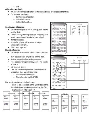 – List	
  
Allocation	
  Methods	
  
     • An	
  allocation	
  method	
  refers	
  to	
  how	
  disk	
  blocks	
  are	
  allocated	
  for	
  files	
  
     • Three	
  main	
  methods:	
  
             – Contiguous	
  allocation	
  
             – Linked	
  allocation	
  
             – Indexed	
  allocation	
  
	
  
Contiguous	
  Allocation	
  
     • Each	
  file	
  occupies	
  a	
  set	
  of	
  contiguous	
  blocks	
  
       on	
  the	
  disk.	
  
     • Simple	
  –	
  only	
  starting	
  location	
  (block	
  #)	
  and	
  
       length	
  (number	
  of	
  blocks)	
  are	
  required.	
  
     • Random	
  access.	
  
     • Wasteful	
  of	
  space	
  (dynamic	
  storage-­‐
       allocation	
  problem).	
  
     • Files	
  cannot	
  grow.	
  
Linked	
  Allocation	
  
     • Each	
  file	
  is	
  a	
  linked	
  list	
  of	
  disk	
  blocks:	
  blocks	
  

           may	
  be	
  scattered	
  anywhere	
  on	
  the	
  disk.	
  
       •   Simple	
  –	
  need	
  only	
  starting	
  address	
  
       •   Free-­‐space	
  management	
  system	
  –	
  no	
  waste	
  
           of	
  space	
  	
  
       •   No	
  random	
  access	
  
       •   Two	
  file	
  system	
  implementation	
  methods	
  
           (mapping)	
  that	
  uses	
  linked	
  lists:	
  
                  – Linked	
  chain	
  of	
  blocks	
  
                  – File-­‐allocation	
  table	
  (FAT)	
  
	
  
File	
  implementation	
  -­‐	
  Linked	
  chain	
  
     – 	
  	
  Block	
  to	
  be	
  accessed	
  is	
  the	
  Qth	
  block	
  in	
  the	
  
          linked	
  chain	
  of	
  blocks	
  representing	
  the	
  file.	
  	
  
     – 	
  	
  Displacement	
  into	
  block	
  =	
  R	
  +	
  	
  
	
  
	
                                                                                                    File	
  B	
  
	
  
	
  
	
  
	
  
	
  
	
  
                                                                                                                      77	
  
 