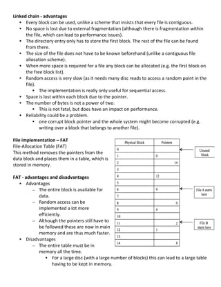 Linked	
  chain	
  -­‐	
  advantages	
  
     • Every	
  block	
  can	
  be	
  used,	
  unlike	
  a	
  scheme	
  that	
  insists	
  that	
  every	
  file	
  is	
  contiguous.	
  
     • No	
  space	
  is	
  lost	
  due	
  to	
  external	
  fragmentation	
  (although	
  there	
  is	
  fragmentation	
  within	
  
               the	
  file,	
  which	
  can	
  lead	
  to	
  performance	
  issues).	
  
     • The	
  directory	
  entry	
  only	
  has	
  to	
  store	
  the	
  first	
  block.	
  The	
  rest	
  of	
  the	
  file	
  can	
  be	
  found	
  
               from	
  there.	
  
     • The	
  size	
  of	
  the	
  file	
  does	
  not	
  have	
  to	
  be	
  known	
  beforehand	
  (unlike	
  a	
  contiguous	
  file	
  
               allocation	
  scheme).	
  
     • When	
  more	
  space	
  is	
  required	
  for	
  a	
  file	
  any	
  block	
  can	
  be	
  allocated	
  (e.g.	
  the	
  first	
  block	
  on	
  
               the	
  free	
  block	
  list).	
  
     • Random	
  access	
  is	
  very	
  slow	
  (as	
  it	
  needs	
  many	
  disc	
  reads	
  to	
  access	
  a	
  random	
  point	
  in	
  the	
  
               file).	
  	
  
                   • The	
  implementation	
  is	
  really	
  only	
  useful	
  for	
  sequential	
  access.	
  
     • Space	
  is	
  lost	
  within	
  each	
  block	
  due	
  to	
  the	
  pointer.	
  	
  
     • The	
  number	
  of	
  bytes	
  is	
  not	
  a	
  power	
  of	
  two.	
  	
  
                   • This	
  is	
  not	
  fatal,	
  but	
  does	
  have	
  an	
  impact	
  on	
  performance.	
  
     • Reliability	
  could	
  be	
  a	
  problem.	
  	
  
                   • one	
  corrupt	
  block	
  pointer	
  and	
  the	
  whole	
  system	
  might	
  become	
  corrupted	
  (e.g.	
  
                              writing	
  over	
  a	
  block	
  that	
  belongs	
  to	
  another	
  file).	
  
	
  
File	
  implementation	
  –	
  FAT	
  
File-­‐Allocation	
  Table	
  (FAT)	
  
This	
  method	
  removes	
  the	
  pointers	
  from	
  the	
  
data	
  block	
  and	
  places	
  them	
  in	
  a	
  table,	
  which	
  is	
  
stored	
  in	
  memory.	
  
	
  
FAT	
  -­‐	
  advantages	
  and	
  disadvantages	
  
     • Advantages	
  
                   – The	
  entire	
  block	
  is	
  available	
  for	
  
                              data.	
  
                   – Random	
  access	
  can	
  be	
  
                              implemented	
  a	
  lot	
  more	
  
                              efficiently.	
  	
  
                   – Although	
  the	
  pointers	
  still	
  have	
  to	
  
                              be	
  followed	
  these	
  are	
  now	
  in	
  main	
  
                              memory	
  and	
  are	
  thus	
  much	
  faster.	
  
     • Disadvantages	
  	
  
                   – The	
  entire	
  table	
  must	
  be	
  in	
  
                              memory	
  all	
  the	
  time.	
  	
  
                                    • For	
  a	
  large	
  disc	
  (with	
  a	
  large	
  number	
  of	
  blocks)	
  this	
  can	
  lead	
  to	
  a	
  large	
  table	
  
                                        having	
  to	
  be	
  kept	
  in	
  memory.	
  
	
  
                                                                                                                                                                    78	
  
 