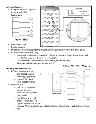 Indexed	
  Allocation	
  
     • Brings	
  all	
  pointers	
  together	
  
       into	
  the	
  index	
  block.	
  
     • Logical	
  view.	
  
	
  
	
  
	
  
	
  
	
  
	
  
	
  
	
  
	
  
	
  
     • Need	
  index	
  table	
  
     • Random	
  access	
  
     • Dynamic	
  access	
  without	
  external	
  fragmentation,	
  but	
  have	
  overhead	
  of	
  index	
  block.	
  
     • Indexed	
  Allocation	
  –	
  Mapping	
  	
  
           – Mapping	
  from	
  logical	
  to	
  physical	
  in	
  a	
  file	
  of	
  unbounded	
  length	
  (block	
  size	
  of	
  512	
  
                 words).	
  We	
  need	
  only	
  1	
  block	
  for	
  index	
  table.	
  
           – Linked	
  scheme	
  –	
  Link	
  blocks	
  of	
  index	
  table	
  (no	
  limit	
  on	
  size).	
  
           – Two-­‐level	
  index	
  (maximum	
  file	
  size	
  is	
  5123)	
  
                                                                                                Indexed	
  Allocation	
  –	
  Mapping	
  
Efficiency	
  and	
  Performance	
  
     • Efficiency	
  dependent	
  on:	
  
           – disk	
  allocation	
  and	
  
                 directory	
  algorithms	
  
           – types	
  of	
  data	
  kept	
  in	
  
                 file’s	
  directory	
  entry	
  
     • Performance	
  
           – disk	
  cache	
  –	
  separate	
  
                 section	
  of	
  main	
  
                 memory	
  for	
  frequently	
  
                 used	
  blocks	
  
           – free-­‐behind	
  and	
  read-­‐
                 ahead	
  –	
  techniques	
  to	
  
                 optimize	
  sequential	
  access	
  
           – improve	
  PC	
  performance	
  by	
  dedicating	
  section	
  of	
  memory	
  as	
  virtual	
  disk,	
  or	
  RAM	
  
                 disk.	
  
	
  
	
  
	
  
                                                                                                                                       79	
  
 