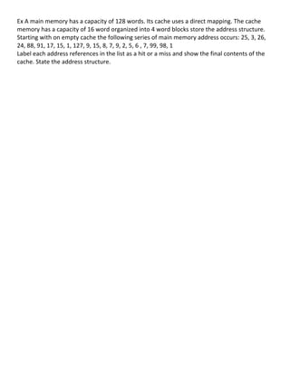 Ex	
  A	
  main	
  memory	
  has	
  a	
  capacity	
  of	
  128	
  words.	
  Its	
  cache	
  uses	
  a	
  direct	
  mapping.	
  The	
  cache	
  
memory	
  has	
  a	
  capacity	
  of	
  16	
  word	
  organized	
  into	
  4	
  word	
  blocks	
  store	
  the	
  address	
  structure.	
  
Starting	
  with	
  on	
  empty	
  cache	
  the	
  following	
  series	
  of	
  main	
  memory	
  address	
  occurs:	
  25,	
  3,	
  26,	
  
24,	
  88,	
  91,	
  17,	
  15,	
  1,	
  127,	
  9,	
  15,	
  8,	
  7,	
  9,	
  2,	
  5,	
  6	
  ,	
  7,	
  99,	
  98,	
  1	
  
Label	
  each	
  address	
  references	
  in	
  the	
  list	
  as	
  a	
  hit	
  or	
  a	
  miss	
  and	
  show	
  the	
  final	
  contents	
  of	
  the	
  
cache.	
  State	
  the	
  address	
  structure.	
  	
  
	
  
	
  
	
  
	
  
	
  
	
  
	
  
	
  
	
  
	
  
	
  
	
  
	
  
	
  
	
  
	
  
	
  
	
  
	
  
	
  
	
  
	
  
	
  
	
  
	
  
	
  
	
  
	
  
	
  
	
  
	
  
	
  
	
  
	
  
	
                                                       	
  
	
  
                                                                                                                                                           83	
  
 