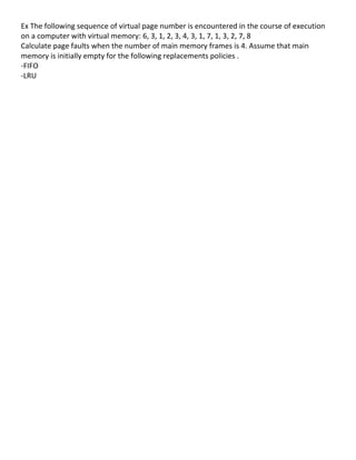 Ex	
  The	
  following	
  sequence	
  of	
  virtual	
  page	
  number	
  is	
  encountered	
  in	
  the	
  course	
  of	
  execution	
  
on	
  a	
  computer	
  with	
  virtual	
  memory:	
  6,	
  3,	
  1,	
  2,	
  3,	
  4,	
  3,	
  1,	
  7,	
  1,	
  3,	
  2,	
  7,	
  8	
  	
  
Calculate	
  page	
  faults	
  when	
  the	
  number	
  of	
  main	
  memory	
  frames	
  is	
  4.	
  Assume	
  that	
  main	
  
memory	
  is	
  initially	
  empty	
  for	
  the	
  following	
  replacements	
  policies	
  .	
  
-­‐FIFO	
  
-­‐LRU	
  
	
  
	
  
	
  
	
  
	
  
	
  
	
  
	
  
	
  
	
  
	
  
	
  
	
  
	
  
	
  
	
  
	
  
	
  
	
  
	
  
	
  
	
  
	
  
	
  
	
  
	
  
	
  
	
  
	
  
	
  
	
  
	
  
	
  
	
                                             	
  
	
  
	
  
                                                                                                                                               84	
  
 