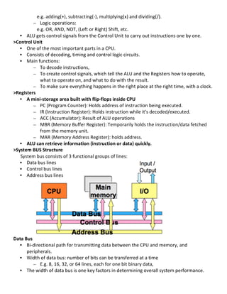  	
  	
  	
  	
  	
  	
  	
  	
  	
  	
  	
  	
  	
  	
  	
  	
  	
  	
  	
  e.g.	
  adding(+),	
  subtracting(-­‐),	
  multiplying(x)	
  and	
  dividing(/).	
  	
  
                                                                    – Logic	
  operations:	
  	
  
	
  	
  	
  	
  	
  	
  	
  	
  	
  	
  	
  	
  	
  	
  	
  	
  	
  	
  	
  	
  e.g.	
  OR,	
  AND,	
  NOT,	
  (Left	
  or	
  Right)	
  Shift,	
  etc.	
  	
  
                       • ALU	
  gets	
  control	
  signals	
  from	
  the	
  Control	
  Unit	
  to	
  carry	
  out	
  instructions	
  one	
  by	
  one.	
  	
  
>Control	
  Unit	
  
                       • One	
  of	
  the	
  most	
  important	
  parts	
  in	
  a	
  CPU.	
  	
  
                       • Consists	
  of	
  decoding,	
  timing	
  and	
  control	
  logic	
  circuits.	
  	
  	
  
                       • Main	
  functions:	
  
                                                                    – To	
  decode	
  instructions,	
  
                                                                    – To	
  create	
  control	
  signals,	
  which	
  tell	
  the	
  ALU	
  and	
  the	
  Registers	
  how	
  to	
  operate,	
  
                                                                                 what	
  to	
  operate	
  on,	
  and	
  what	
  to	
  do	
  with	
  the	
  result.	
  	
  
                                                                    – To	
  make	
  sure	
  everything	
  happens	
  in	
  the	
  right	
  place	
  at	
  the	
  right	
  time,	
  with	
  a	
  clock.	
  
>Registers	
  
                       • A	
  mini-­‐storage	
  area	
  built	
  with	
  flip-­‐flops	
  inside	
  CPU	
  	
  
                                                                    – PC	
  (Program	
  Counter):	
  Holds	
  address	
  of	
  instruction	
  being	
  executed.	
  	
  
                                                                    – IR	
  (Instruction	
  Register):	
  Holds	
  instruction	
  while	
  it's	
  decoded/executed.	
  
                                                                    – ACC	
  (Accumulator):	
  Result	
  of	
  ALU	
  operations	
  
                                                                    – MBR	
  (Memory	
  Buffer	
  Register):	
  Temporarily	
  holds	
  the	
  instruction/data	
  fetched	
  
                                                                                 from	
  the	
  memory	
  unit.	
  
                                                                    – MAR	
  (Memory	
  Address	
  Register):	
  holds	
  address.	
  
                       • ALU	
  can	
  retrieve	
  information	
  (instruction	
  or	
  data)	
  quickly.	
  
>System	
  BUS	
  Structure	
  
	
  	
  	
  	
  	
  	
  System	
  bus	
  consists	
  of	
  3	
  functional	
  groups	
  of	
  lines:	
  
                       • Data	
  bus	
  lines	
  
                       • Control	
  bus	
  lines	
  	
  
                       • Address	
  bus	
  lines	
  
	
  
	
  
	
  
	
  
	
  
	
  
	
  
	
  
	
  
Data	
  Bus	
  
                       • Bi-­‐directional	
  path	
  for	
  transmitting	
  data	
  between	
  the	
  CPU	
  and	
  memory,	
  and	
  
                                              peripherals.	
  
                       • Width	
  of	
  data	
  bus:	
  number	
  of	
  bits	
  can	
  be	
  transferred	
  at	
  a	
  time	
  
                                                                    – E.g.	
  8,	
  16,	
  32,	
  or	
  64	
  lines,	
  each	
  for	
  one	
  bit	
  binary	
  data,	
  	
  
                       • The	
  width	
  of	
  data	
  bus	
  is	
  one	
  key	
  factors	
  in	
  determining	
  overall	
  system	
  performance.	
  
	
  
                                                                                                                                                                                                       9	
  
 