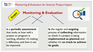 10
Is a periodic assessment
that looks at how well a
project or program is
working, whether it’s making
a difference, and how it can
be improved.
Monitoring & Evaluation
S
i
m
p
l
y
Is the regular and ongoing
process of collecting information
to check if a project is being
implemented as planned, and
whether it's on track to achieve
its goals.
Monitoring & Evaluation for Smarter Project Impact
 