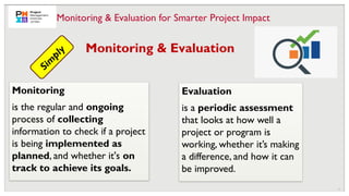 11
Evaluation
is a periodic assessment
that looks at how well a
project or program is
working, whether it’s making
a difference, and how it can
be improved.
Monitoring & Evaluation
S
i
m
p
l
y
Monitoring
is the regular and ongoing
process of collecting
information to check if a project
is being implemented as
planned, and whether it's on
track to achieve its goals.
Monitoring & Evaluation for Smarter Project Impact
 