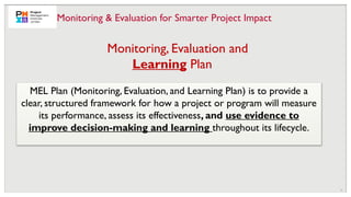 12
Monitoring, Evaluation and
Learning Plan
MEL Plan (Monitoring, Evaluation, and Learning Plan) is to provide a
clear, structured framework for how a project or program will measure
its performance, assess its effectiveness, and use evidence to
improve decision-making and learning throughout its lifecycle.
Monitoring & Evaluation for Smarter Project Impact
 