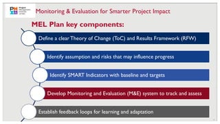 13
Define a clearTheory of Change (ToC) and Results Framework (RFW)
Identify assumption and risks that may influence progress
Identify SMART Indicators with baseline and targets
Develop Monitoring and Evaluation (M&E) system to track and assess
Establish feedback loops for learning and adaptation
MEL Plan key components:
Monitoring & Evaluation for Smarter Project Impact
 