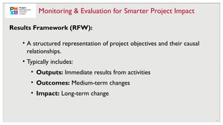 16
• A structured representation of project objectives and their causal
relationships.
• Typically includes:
• Outputs: Immediate results from activities
• Outcomes: Medium-term changes
• Impact: Long-term change
Monitoring & Evaluation for Smarter Project Impact
Results Framework (RFW):
 