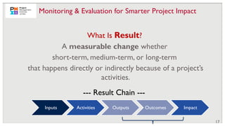 What Is Result?
A measurable change whether
short-term, medium-term, or long-term
that happens directly or indirectly because of a project’s
activities.
17
Monitoring & Evaluation for Smarter Project Impact
--- Result Chain ---
Inputs Activities Outputs Outcomes Impact
 