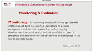 6
Monitoring: “A continuing function that uses systematic
collection of data on specified indicators to provide
management and the main stakeholders of an ongoing
development intervention with indications of the extent of
progress and achievement of objectives and progress in the
use of allocated funds.”
(OECD-DAC, 2010)
Monitoring & Evaluation
OECD-DAC
Monitoring & Evaluation for Smarter Project Impact
 