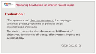 8
“The systematic and objective assessment of an ongoing or
completed project, programme or policy, its design,
implementation and results.
The aim is to determine the relevance and fulfillment of
objectives, development efficiency, effectiveness, impact and
sustainability.”
(OECD-DAC, 2010)
Evaluation :
Monitoring & Evaluation for Smarter Project Impact
 