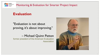 9
Evaluation
"Evaluation is not about
proving, it's about improving.”
– Michael Quinn Patton
former president of the American Evaluation
Association
Monitoring & Evaluation for Smarter Project Impact
 