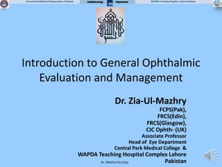 Dr. Mazhry frcs,fcps
Introduction to General Ophthalmic
Evaluation and Management
Dr. Zia-Ul-Mazhry
FCPS(Pak),
FRCS(Edin),
FRCS(Glasgow),
CIC Ophth- (UK)
Associate Professor
Head of Eye Department
Central Park Medical College &
WAPDA Teaching Hospital Complex Lahore
Pakistan
 