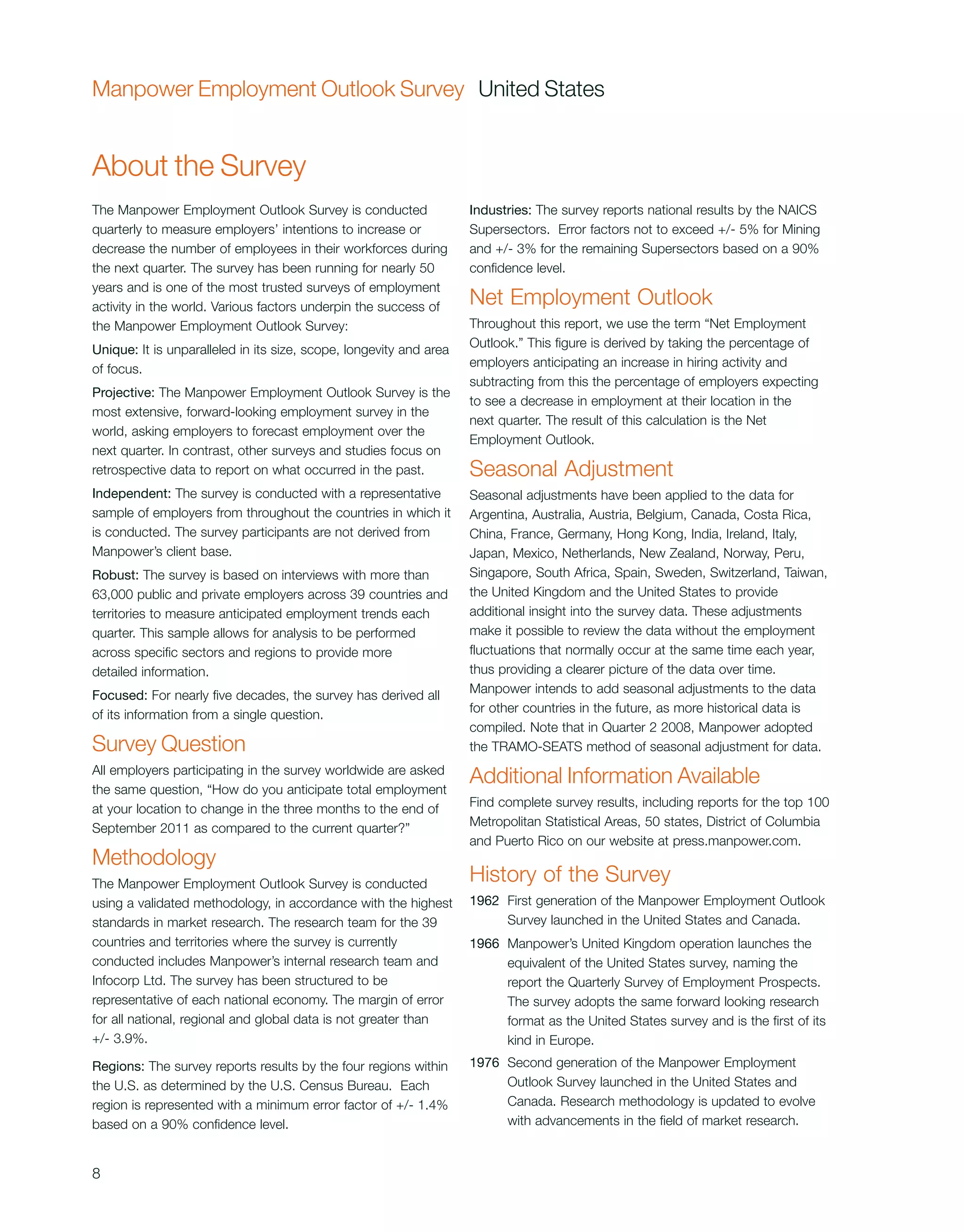 Manpower Employment Outlook Survey United States


About the Survey
The Manpower Employment Outlook Survey is conducted                 Industries: The survey reports national results by the NAICS
quarterly to measure employers’ intentions to increase or           Supersectors. Error factors not to exceed +/- 5% for Mining
decrease the number of employees in their workforces during         and +/- 3% for the remaining Supersectors based on a 90%
the next quarter. The survey has been running for nearly 50         confidence level.
years and is one of the most trusted surveys of employment
activity in the world. Various factors underpin the success of      Net Employment Outlook
the Manpower Employment Outlook Survey:                             Throughout this report, we use the term “Net Employment
Unique: It is unparalleled in its size, scope, longevity and area   Outlook.” This figure is derived by taking the percentage of
of focus.                                                           employers anticipating an increase in hiring activity and
                                                                    subtracting from this the percentage of employers expecting
Projective: The Manpower Employment Outlook Survey is the
                                                                    to see a decrease in employment at their location in the
most extensive, forward-looking employment survey in the
                                                                    next quarter. The result of this calculation is the Net
world, asking employers to forecast employment over the
                                                                    Employment Outlook.
next quarter. In contrast, other surveys and studies focus on
retrospective data to report on what occurred in the past.          Seasonal Adjustment
Independent: The survey is conducted with a representative          Seasonal adjustments have been applied to the data for
sample of employers from throughout the countries in which it       Argentina, Australia, Austria, Belgium, Canada, Costa Rica,
is conducted. The survey participants are not derived from          China, France, Germany, Hong Kong, India, Ireland, Italy,
Manpower’s client base.                                             Japan, Mexico, Netherlands, New Zealand, Norway, Peru,
Robust: The survey is based on interviews with more than            Singapore, South Africa, Spain, Sweden, Switzerland, Taiwan,
63,000 public and private employers across 39 countries and         the United Kingdom and the United States to provide
territories to measure anticipated employment trends each           additional insight into the survey data. These adjustments
quarter. This sample allows for analysis to be performed            make it possible to review the data without the employment
across specific sectors and regions to provide more                 fluctuations that normally occur at the same time each year,
detailed information.                                               thus providing a clearer picture of the data over time.
Focused: For nearly five decades, the survey has derived all        Manpower intends to add seasonal adjustments to the data
of its information from a single question.                          for other countries in the future, as more historical data is
                                                                    compiled. Note that in Quarter 2 2008, Manpower adopted
Survey Question                                                     the TRAMO-SEATS method of seasonal adjustment for data.
All employers participating in the survey worldwide are asked
the same question, “How do you anticipate total employment
                                                                    Additional Information Available
at your location to change in the three months to the end of        Find complete survey results, including reports for the top 100
September 2011 as compared to the current quarter?”                 Metropolitan Statistical Areas, 50 states, District of Columbia
                                                                    and Puerto Rico on our website at press.manpower.com.
Methodology
The Manpower Employment Outlook Survey is conducted                 History of the Survey
using a validated methodology, in accordance with the highest       1962 First generation of the Manpower Employment Outlook
standards in market research. The research team for the 39               Survey launched in the United States and Canada.
countries and territories where the survey is currently             1966 Manpower’s United Kingdom operation launches the
conducted includes Manpower’s internal research team and                 equivalent of the United States survey, naming the
Infocorp Ltd. The survey has been structured to be                       report the Quarterly Survey of Employment Prospects.
representative of each national economy. The margin of error             The survey adopts the same forward looking research
for all national, regional and global data is not greater than           format as the United States survey and is the first of its
+/- 3.9%.                                                                kind in Europe.
Regions: The survey reports results by the four regions within      1976 Second generation of the Manpower Employment
the U.S. as determined by the U.S. Census Bureau. Each                   Outlook Survey launched in the United States and
region is represented with a minimum error factor of +/- 1.4%            Canada. Research methodology is updated to evolve
based on a 90% confidence level.                                         with advancements in the field of market research.


8
 