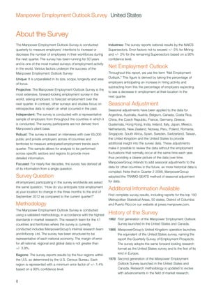 Manpower Employment Outlook Survey United States


About the Survey
The Manpower Employment Outlook Survey is conducted                 Industries: The survey reports national results by the NAICS
quarterly to measure employers’ intentions to increase or           Supersectors. Error factors not to exceed +/- 5% for Mining
decrease the number of employees in their workforces during         and +/- 3% for the remaining Supersectors based on a 90%
the next quarter. The survey has been running for 50 years          confidence level.
and is one of the most trusted surveys of employment activity
in the world. Various factors underpin the success of the           Net Employment Outlook
Manpower Employment Outlook Survey:                                 Throughout this report, we use the term “Net Employment
Unique: It is unparalleled in its size, scope, longevity and area   Outlook.” This figure is derived by taking the percentage of
of focus.                                                           employers anticipating an increase in hiring activity and
                                                                    subtracting from this the percentage of employers expecting
Projective: The Manpower Employment Outlook Survey is the
                                                                    to see a decrease in employment at their location in the
most extensive, forward-looking employment survey in the
                                                                    next quarter.
world, asking employers to forecast employment over the
next quarter. In contrast, other surveys and studies focus on       Seasonal Adjustment
retrospective data to report on what occurred in the past.          Seasonal adjustments have been applied to the data for
Independent: The survey is conducted with a representative          Argentina, Australia, Austria, Belgium, Canada, Costa Rica,
sample of employers from throughout the countries in which it       China, the Czech Republic, France, Germany, Greece,
is conducted. The survey participants are not derived from          Guatemala, Hong Kong, India, Ireland, Italy, Japan, Mexico,
Manpower’s client base.                                             Netherlands, New Zealand, Norway, Peru, Poland, Romania,
Robust: The survey is based on interviews with over 65,000          Singapore, South Africa, Spain, Sweden, Switzerland, Taiwan,
public and private employers across 41countries and                 the United Kingdom and the United States to provide
territories to measure anticipated employment trends each           additional insight into the survey data. These adjustments
quarter. This sample allows for analysis to be performed            make it possible to review the data without the employment
across specific sectors and regions to provide more                 fluctuations that normally occur at the same time each year,
detailed information.                                               thus providing a clearer picture of the data over time.
Focused: For nearly five decades, the survey has derived all        ManpowerGroup intends to add seasonal adjustments to the
of its information from a single question.                          data for other countries in the future, as more historical data is
                                                                    compiled. Note that in Quarter 2 2008, ManpowerGroup
Survey Question                                                     adopted the TRAMO-SEATS method of seasonal adjustment
All employers participating in the survey worldwide are asked       for data.
the same question, “How do you anticipate total employment
at your location to change in the three months to the end of
                                                                    Additional Information Available
September 2012 as compared to the current quarter?”                 Find complete survey results, including reports for the top 100
                                                                    Metropolitan Statistical Areas, 50 states, District of Columbia
Methodology                                                         and Puerto Rico on our website at press.manpower.com.
The Manpower Employment Outlook Survey is conducted
using a validated methodology, in accordance with the highest       History of the Survey
standards in market research. The research team for the 41          1962	 First generation of the Manpower Employment Outlook
countries and territories where the survey is currently                   Survey launched in the United States and Canada.
conducted includes ManpowerGroup’s internal research team           1966	 ManpowerGroup’s United Kingdom operation launches
and Infocorp Ltd. The survey has been structured to be                    the equivalent of the United States survey, naming the
representative of each national economy. The margin of error              report the Quarterly Survey of Employment Prospects.
for all national, regional and global data is not greater than            The survey adopts the same forward looking research
+/- 3.9%.                                                                 format as the United States survey and is the first of its
Regions: The survey reports results by the four regions within            kind in Europe.
the U.S. as determined by the U.S. Census Bureau. Each              1976	 Second generation of the Manpower Employment
region is represented with a minimum error factor of +/- 1.4%             Outlook Survey launched in the United States and
based on a 90% confidence level.                                          Canada. Research methodology is updated to evolve
                                                                          with advancements in the field of market research.

8
 