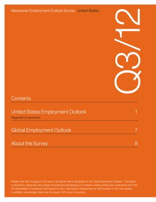 Q3/12
Manpower Employment Outlook Survey United States




Contents

United States Employment Outlook	                                                                                  1
Regional Comparisons



Global Employment Outlook	                                                                                         7

About the Survey	                                                                                                  8




Please note that throughout this report, the figure used in all graphs is the “Net Employment Outlook.” This figure
is derived by taking the percentage of employers anticipating an increase in hiring activity and subtracting from this
the percentage of employers that expect to see a decrease in employment at their location in the next quarter.
In addition, percentage totals may not equal 100% due to rounding.
 