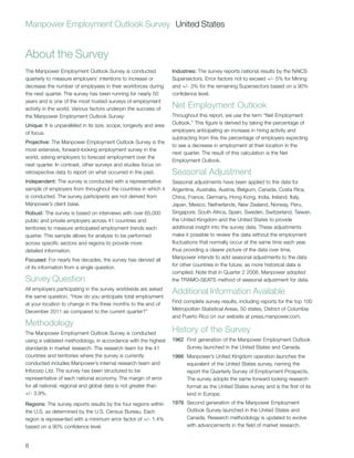 Manpower Employment Outlook Survey United States


About the Survey
The Manpower Employment Outlook Survey is conducted                 Industries: The survey reports national results by the NAICS
quarterly to measure employers’ intentions to increase or           Supersectors. Error factors not to exceed +/- 5% for Mining
decrease the number of employees in their workforces during         and +/- 3% for the remaining Supersectors based on a 90%
the next quarter. The survey has been running for nearly 50         confidence level.
years and is one of the most trusted surveys of employment
activity in the world. Various factors underpin the success of      Net Employment Outlook
the Manpower Employment Outlook Survey:                             Throughout this report, we use the term “Net Employment
Unique: It is unparalleled in its size, scope, longevity and area   Outlook.” This figure is derived by taking the percentage of
of focus.                                                           employers anticipating an increase in hiring activity and
                                                                    subtracting from this the percentage of employers expecting
Projective: The Manpower Employment Outlook Survey is the
                                                                    to see a decrease in employment at their location in the
most extensive, forward-looking employment survey in the
                                                                    next quarter. The result of this calculation is the Net
world, asking employers to forecast employment over the
                                                                    Employment Outlook.
next quarter. In contrast, other surveys and studies focus on
retrospective data to report on what occurred in the past.          Seasonal Adjustment
Independent: The survey is conducted with a representative          Seasonal adjustments have been applied to the data for
sample of employers from throughout the countries in which it       Argentina, Australia, Austria, Belgium, Canada, Costa Rica,
is conducted. The survey participants are not derived from          China, France, Germany, Hong Kong, India, Ireland, Italy,
Manpower’s client base.                                             Japan, Mexico, Netherlands, New Zealand, Norway, Peru,
Robust: The survey is based on interviews with over 65,000          Singapore, South Africa, Spain, Sweden, Switzerland, Taiwan,
public and private employers across 41 countries and                the United Kingdom and the United States to provide
territories to measure anticipated employment trends each           additional insight into the survey data. These adjustments
quarter. This sample allows for analysis to be performed            make it possible to review the data without the employment
across specific sectors and regions to provide more                 fluctuations that normally occur at the same time each year,
detailed information.                                               thus providing a clearer picture of the data over time.
Focused: For nearly five decades, the survey has derived all        Manpower intends to add seasonal adjustments to the data
of its information from a single question.                          for other countries in the future, as more historical data is
                                                                    compiled. Note that in Quarter 2 2008, Manpower adopted
Survey Question                                                     the TRAMO-SEATS method of seasonal adjustment for data.
All employers participating in the survey worldwide are asked
the same question, “How do you anticipate total employment
                                                                    Additional Information Available
at your location to change in the three months to the end of        Find complete survey results, including reports for the top 100
December 2011 as compared to the current quarter?”                  Metropolitan Statistical Areas, 50 states, District of Columbia
                                                                    and Puerto Rico on our website at press.manpower.com.
Methodology
The Manpower Employment Outlook Survey is conducted                 History of the Survey
using a validated methodology, in accordance with the highest       1962 First generation of the Manpower Employment Outlook
standards in market research. The research team for the 41               Survey launched in the United States and Canada.
countries and territories where the survey is currently             1966 Manpower’s United Kingdom operation launches the
conducted includes Manpower’s internal research team and                 equivalent of the United States survey, naming the
Infocorp Ltd. The survey has been structured to be                       report the Quarterly Survey of Employment Prospects.
representative of each national economy. The margin of error             The survey adopts the same forward looking research
for all national, regional and global data is not greater than           format as the United States survey and is the first of its
+/- 3.9%.                                                                kind in Europe.
Regions: The survey reports results by the four regions within      1976 Second generation of the Manpower Employment
the U.S. as determined by the U.S. Census Bureau. Each                   Outlook Survey launched in the United States and
region is represented with a minimum error factor of +/- 1.4%            Canada. Research methodology is updated to evolve
based on a 90% confidence level.                                         with advancements in the field of market research.


8
 