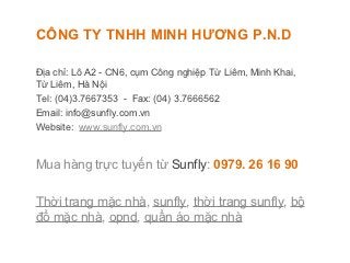 CÔNG TY TNHH MINH HƯƠNG P.N.D

Địa chỉ: Lô A2 - CN6, cụm Công nghiệp Từ Liêm, Minh Khai,
Từ Liêm, Hà Nội
Tel: (04)3.7667353 - Fax: (04) 3.7666562
Email: info@sunfly.com.vn
Website: www.sunfly.com.vn


Mua hàng trực tuyến từ Sunfly: 0979. 26 16 90

Thời trang mặc nhà, sunfly, thời trang sunfly, bộ
đồ mặc nhà, opnd, quần áo mặc nhà
 