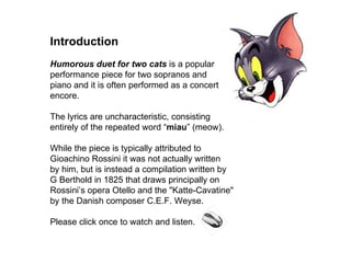 Introduction  Humorous duet for two cats  is a popular performance piece for two sopranos and  piano and it is often performed as a concert encore. The lyrics are uncharacteristic, consisting  entirely of the repeated word “ miau ” (meow). While the piece is typically attributed to  Gioachino Rossini it was not actually written  by him, but is instead a compilation written by  G Berthold in 1825 that draws principally on Rossini’s opera Otello and the &quot;Katte-Cavatine&quot;  by the Danish composer C.E.F. Weyse. Please click once to watch and listen. 
