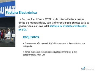 Factura Electrónica
       La Factura Electrónica MYPE es la misma Factura que se
       emite de manera física, con la diferencia que en este caso su
       generación es a través del Sistema de Emisión Electrónica
       en SOL.

          REQUISITOS:
          + Encontrarse afecto en el RUC al Impuesto a la Renta de tercera
          categoría.

          + Tener ingresos netos anuales iguales o inferiores a mil
          setecientas (1700) UIT
 
