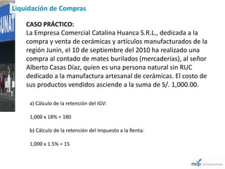 Liquidación de Compras

    CASO PRÁCTICO:
    La Empresa Comercial Catalina Huanca S.R.L., dedicada a la
    compra y venta de cerámicas y artículos manufacturados de la
    región Junín, el 10 de septiembre del 2010 ha realizado una
    compra al contado de mates burilados (mercaderías), al señor
    Alberto Casas Díaz, quien es una persona natural sin RUC
    dedicado a la manufactura artesanal de cerámicas. El costo de
    sus productos vendidos asciende a la suma de S/. 1,000.00.

     a) Cálculo de la retención del IGV:

     1,000 x 18% = 180

     b) Cálculo de la retención del Impuesto a la Renta:

     1,000 x 1.5% = 15
 