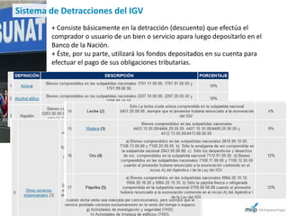 Sistema de Detracciones del IGV
        + Consiste básicamente en la detracción (descuento) que efectúa el
        comprador o usuario de un bien o servicio apara luego depositarlo en el
        Banco de la Nación.
        + Éste, por su parte, utilizará los fondos depositados en su cuenta para
        efectuar el pago de sus obligaciones tributarias.
 