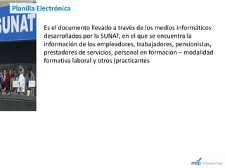 Planilla Electrónica

          Es el documento llevado a través de los medios informáticos
          desarrollados por la SUNAT, en el que se encuentra la
          información de los empleadores, trabajadores, pensionistas,
          prestadores de servicios, personal en formación – modalidad
          formativa laboral y otros (practicantes
 