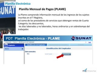 Planilla Electrónica
          Planilla Mensual de Pagos (PLAME)
          La Plame comprende información mensual de los ingresos de los sujetos
          inscritos en el T-Registro,
          así como de los prestadores de servicios que obtengan rentas de Cuarta
          Categoría; los descuentos,
           los días laborados y no laborados, horas ordinarias y en sobretiempo del
          trabajador.
 