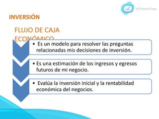 INVERSIÓN
FLUJO DE CAJA
ECONÓMICO
• Es un modelo para resolver las preguntas
relacionadas mis decisiones de inversión.
• Es una estimación de los ingresos y egresos
futuros de mi negocio.
• Evalúa la inversión inicial y la rentabilidad
económica del negocios.
 