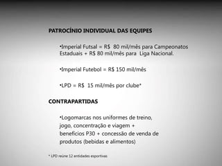 PATROCÍNIO INDIVIDUAL DAS EQUIPES Imperial Futsal = R$  80 mil/mês para Campeonatos Estaduais + R$ 80 mil/mês para  Liga Nacional. Imperial Futebol = R$ 150 mil/mês LPD = R$  15 mil/mês por clube*  CONTRAPARTIDAS Logomarcas nos uniformes de treino, jogo, concentração e viagem + benefícios P30 + concessão de venda de produtos (bebidas e alimentos) * LPD reúne 12 entidades esportivas 