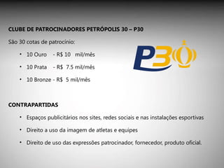 CLUBE DE PATROCINADORES PETRÓPOLIS 30 – P30 São 30 cotas de patrocínio:  10 Ouro  - R$ 10  mil/mês  10 Prata  - R$  7.5 mil/mês 10 Bronze - R$  5 mil/mês CONTRAPARTIDAS Espaços publicitários nos sites, redes sociais e nas instalações esportivas Direito a uso da imagem de atletas e equipes Direito de uso das expressões patrocinador, fornecedor, produto oficial.  